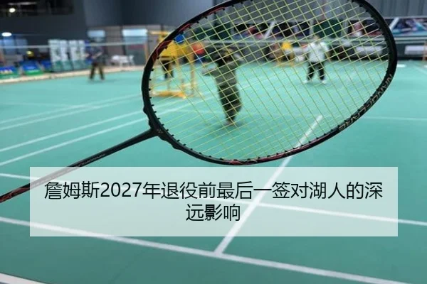 詹姆斯2027年退役前最后一签对湖人的深远影响